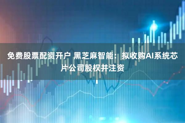 免费股票配资开户 黑芝麻智能：拟收购AI系统芯片公司股权并注资