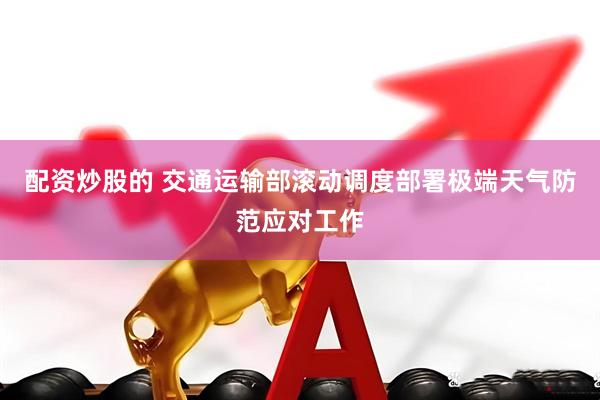配资炒股的 交通运输部滚动调度部署极端天气防范应对工作