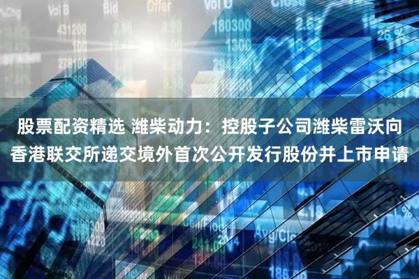 股票配资精选 潍柴动力：控股子公司潍柴雷沃向香港联交所递交境外首次公开发行股份并上市申请