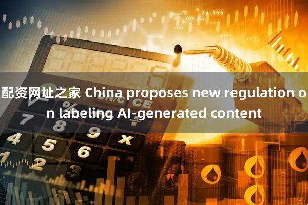 配资网址之家 China proposes new regulation on labeling AI-generated content
