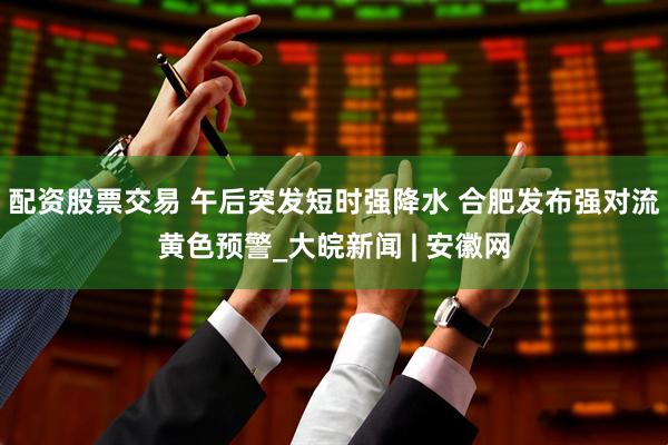 配资股票交易 午后突发短时强降水 合肥发布强对流黄色预警_大皖新闻 | 安徽网