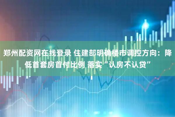 郑州配资网在线登录 住建部明确楼市调控方向：降低首套房首付比例 落实“认房不认贷”