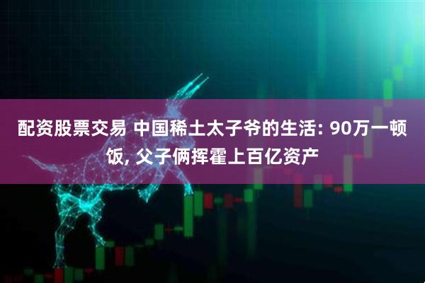 配资股票交易 中国稀土太子爷的生活: 90万一顿饭, 父子俩挥霍上百亿资产