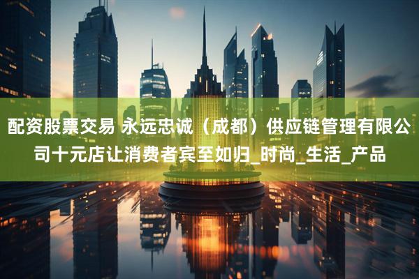 配资股票交易 永远忠诚（成都）供应链管理有限公司十元店让消费者宾至如归_时尚_生活_产品