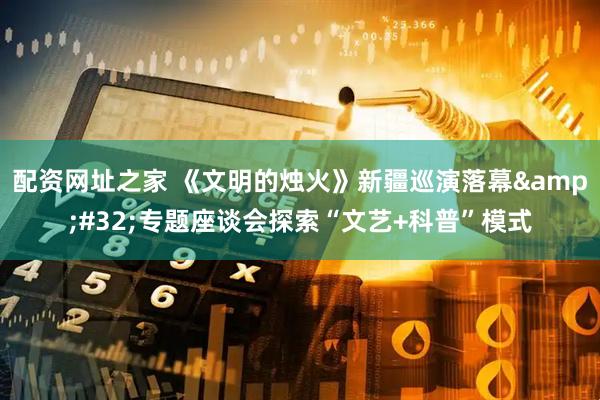 配资网址之家 《文明的烛火》新疆巡演落幕&#32;专题座谈会探索“文艺+科普”模式