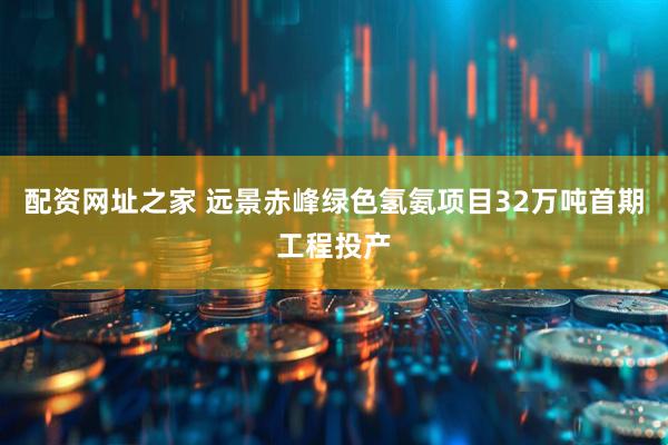 配资网址之家 远景赤峰绿色氢氨项目32万吨首期工程投产
