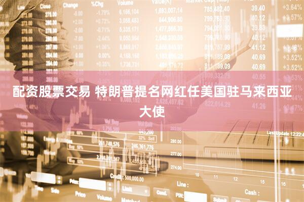 配资股票交易 特朗普提名网红任美国驻马来西亚大使