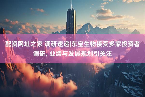配资网址之家 调研速递|东宝生物接受多家投资者调研, 业绩与发展规划引关注