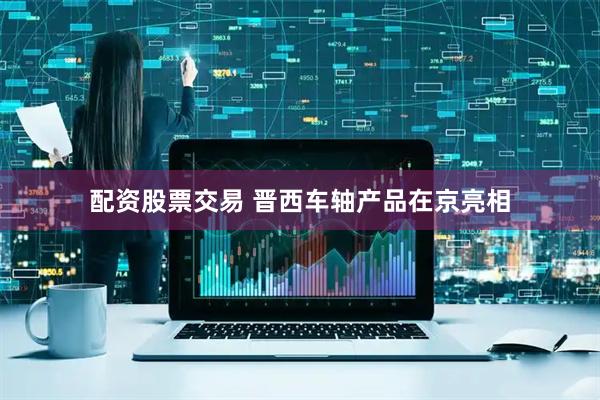 配资股票交易 晋西车轴产品在京亮相