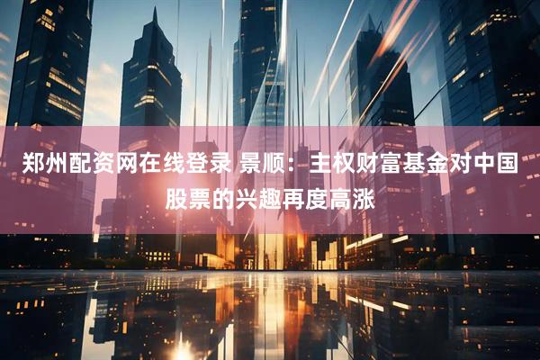 郑州配资网在线登录 景顺：主权财富基金对中国股票的兴趣再度高涨