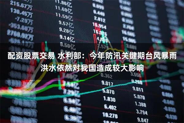 配资股票交易 水利部：今年防汛关键期台风暴雨洪水依然对我国造成较大影响