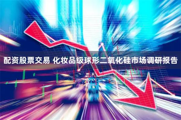 配资股票交易 化妆品级球形二氧化硅市场调研报告