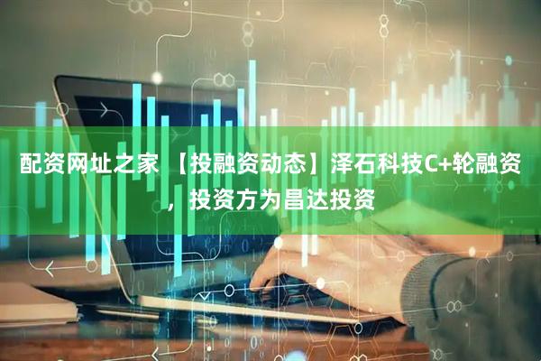 配资网址之家 【投融资动态】泽石科技C+轮融资，投资方为昌达投资