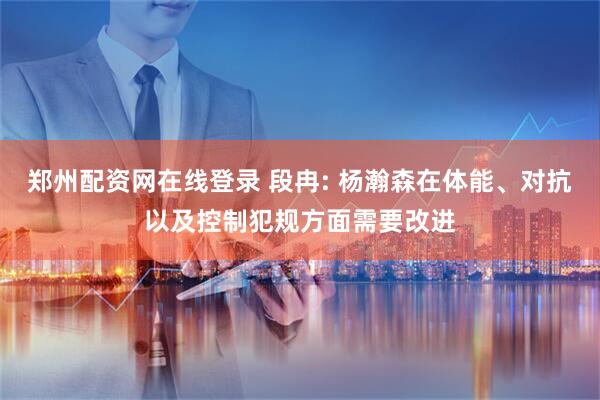 郑州配资网在线登录 段冉: 杨瀚森在体能、对抗以及控制犯规方面需要改进