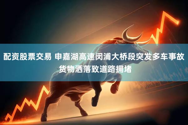 配资股票交易 申嘉湖高速闵浦大桥段突发多车事故 货物洒落致道路拥堵