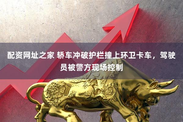 配资网址之家 轿车冲破护栏撞上环卫卡车，驾驶员被警方现场控制