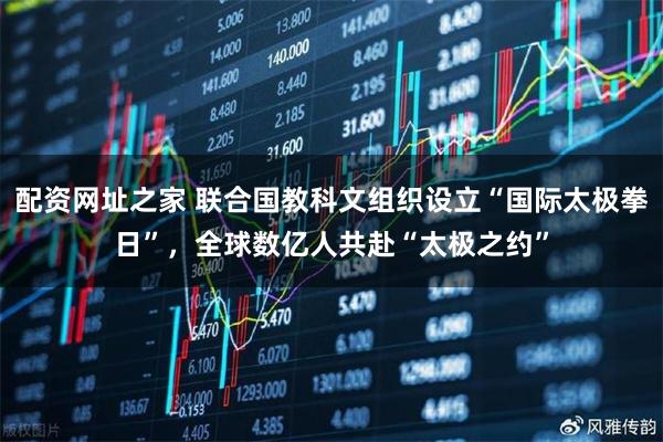 配资网址之家 联合国教科文组织设立“国际太极拳日”,全球数亿人共赴“太极之约”