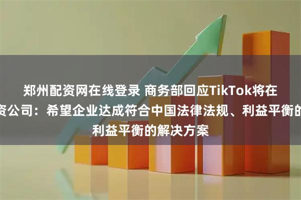 郑州配资网在线登录 商务部回应TikTok将在美成立合资公司：希望企业达成符合中国法律法规、利益平衡的解决方案