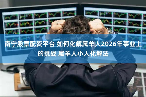 南宁股票配资平台 如何化解属羊人2026年事业上的挑战 属羊人小人化解法