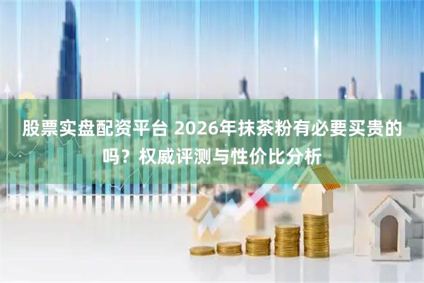 股票实盘配资平台 2026年抹茶粉有必要买贵的吗？权威评测与性价比分析