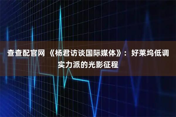 查查配官网 《杨君访谈国际媒体》：好莱坞低调实力派的光影征程