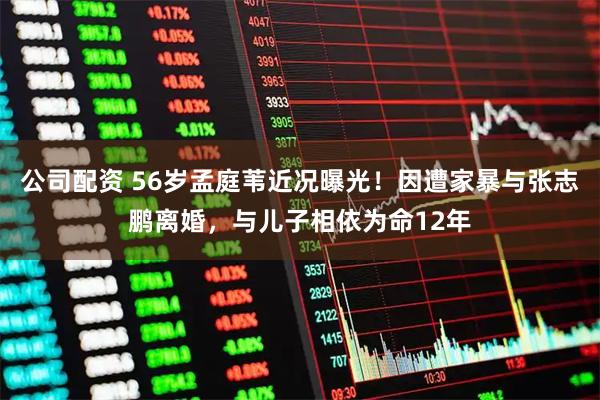 公司配资 56岁孟庭苇近况曝光！因遭家暴与张志鹏离婚，与儿子相依为命12年
