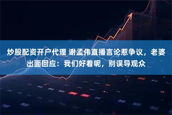 炒股配资开户代理 谢孟伟直播言论惹争议，老婆出面回应：我们好着呢，别误导观众