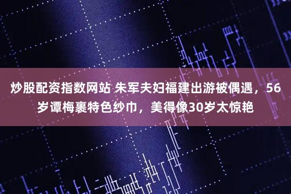 炒股配资指数网站 朱军夫妇福建出游被偶遇，56岁谭梅裹特色纱巾，美得像30岁太惊艳