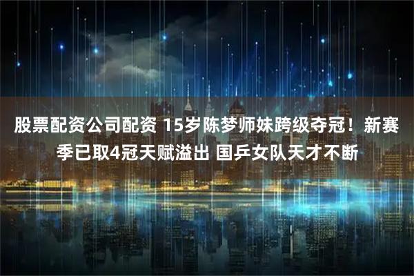股票配资公司配资 15岁陈梦师妹跨级夺冠！新赛季已取4冠天赋溢出 国乒女队天才不断