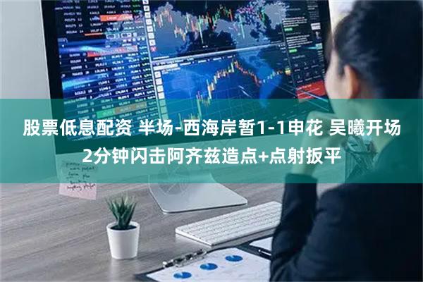 股票低息配资 半场-西海岸暂1-1申花 吴曦开场2分钟闪击阿齐兹造点+点射扳平