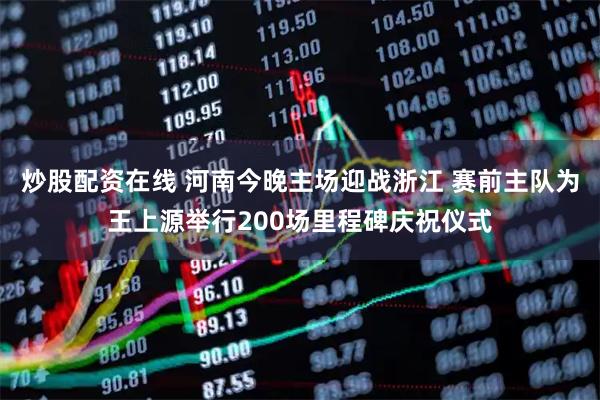 炒股配资在线 河南今晚主场迎战浙江 赛前主队为王上源举行200场里程碑庆祝仪式