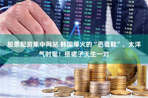股票配资集中网站 韩国爆火的“芭蕾鞋”，太洋气时髦！搭裙子天生一对