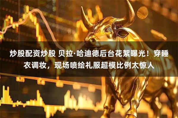炒股配资炒股 贝拉·哈迪德后台花絮曝光！穿睡衣调妆，现场喷绘礼服超模比例太惊人