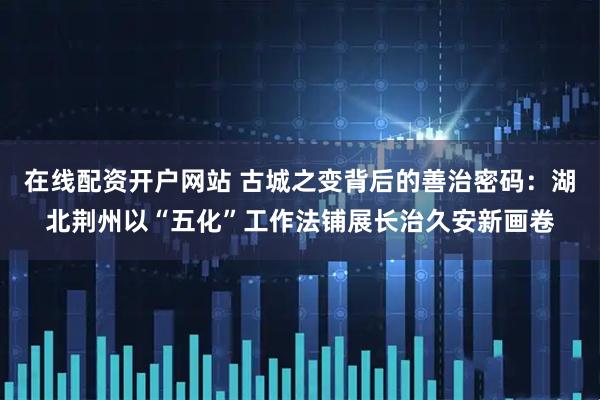 在线配资开户网站 古城之变背后的善治密码：湖北荆州以“五化”工作法铺展长治久安新画卷