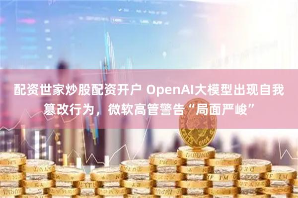 配资世家炒股配资开户 OpenAI大模型出现自我篡改行为，微软高管警告“局面严峻”