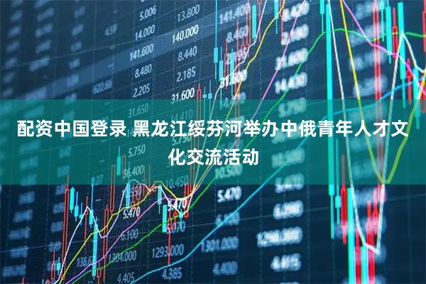 配资中国登录 黑龙江绥芬河举办中俄青年人才文化交流活动