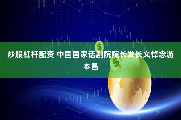 炒股杠杆配资 中国国家话剧院院长发长文悼念游本昌