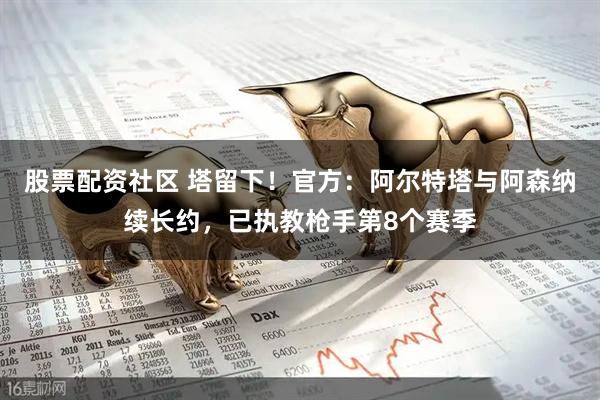 股票配资社区 塔留下！官方：阿尔特塔与阿森纳续长约，已执教枪手第8个赛季
