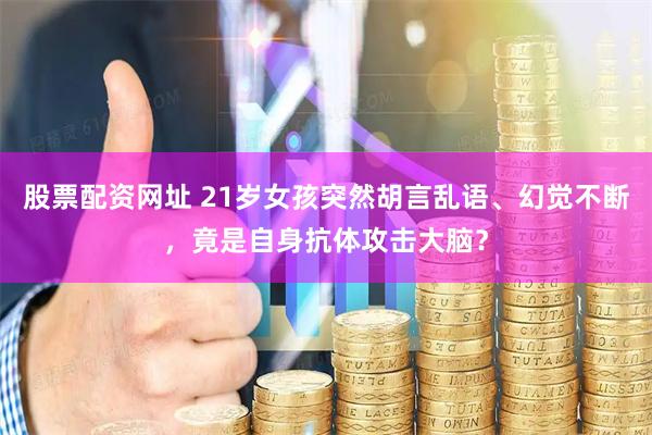 股票配资网址 21岁女孩突然胡言乱语、幻觉不断，竟是自身抗体攻击大脑？