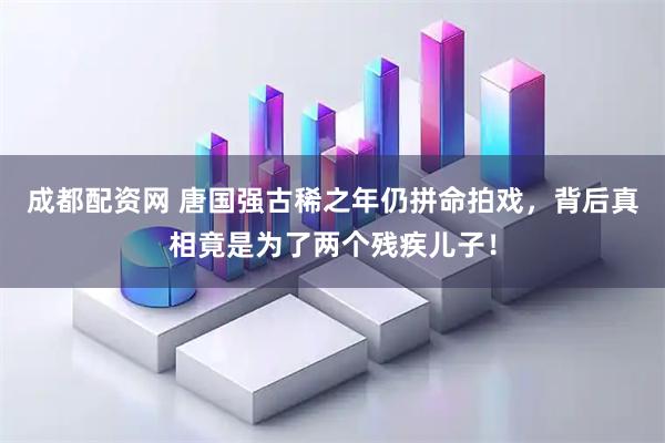 成都配资网 唐国强古稀之年仍拼命拍戏，背后真相竟是为了两个残疾儿子！
